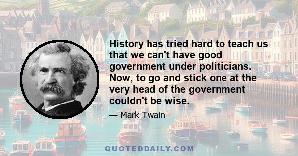 History has tried hard to teach us that we can't have good government under politicians. Now, to go and stick one at the very head of the government couldn't be wise.