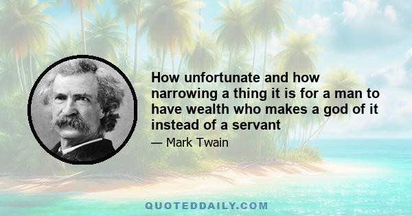 How unfortunate and how narrowing a thing it is for a man to have wealth who makes a god of it instead of a servant