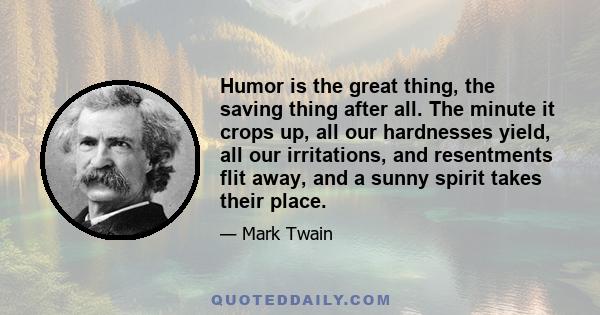 Humor is the great thing, the saving thing after all. The minute it crops up, all our hardnesses yield, all our irritations, and resentments flit away, and a sunny spirit takes their place.