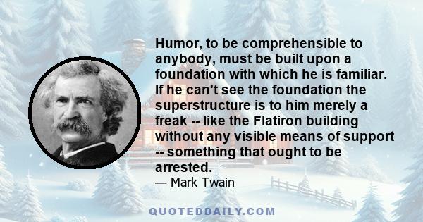 Humor, to be comprehensible to anybody, must be built upon a foundation with which he is familiar. If he can't see the foundation the superstructure is to him merely a freak -- like the Flatiron building without any