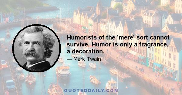 Humorists of the 'mere' sort cannot survive. Humor is only a fragrance, a decoration.