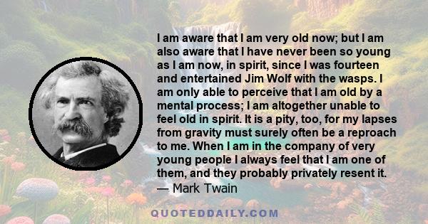 I am aware that I am very old now; but I am also aware that I have never been so young as I am now, in spirit, since I was fourteen and entertained Jim Wolf with the wasps. I am only able to perceive that I am old by a