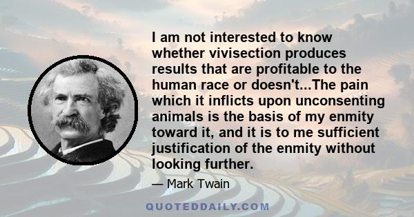 I am not interested to know whether vivisection produces results that are profitable to the human race or doesn't...The pain which it inflicts upon unconsenting animals is the basis of my enmity toward it, and it is to