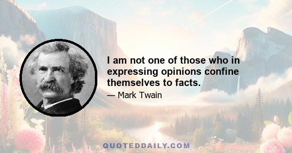 I am not one of those who in expressing opinions confine themselves to facts.