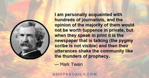 I am personally acquainted with hundreds of journalists, and the opinion of the majority of them would not be worth tuppence in private, but when they speak in print it is the newspaper that is talking (the pygmy scribe 