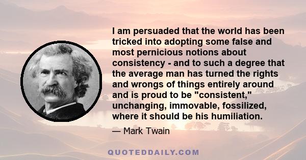 I am persuaded that the world has been tricked into adopting some false and most pernicious notions about consistency - and to such a degree that the average man has turned the rights and wrongs of things entirely