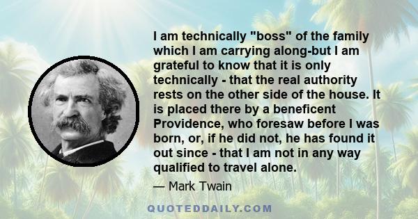 I am technically boss of the family which I am carrying along-but I am grateful to know that it is only technically - that the real authority rests on the other side of the house. It is placed there by a beneficent