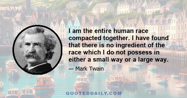 I am the entire human race compacted together. I have found that there is no ingredient of the race which I do not possess in either a small way or a large way.