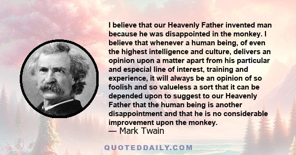 I believe that our Heavenly Father invented man because he was disappointed in the monkey. I believe that whenever a human being, of even the highest intelligence and culture, delivers an opinion upon a matter apart