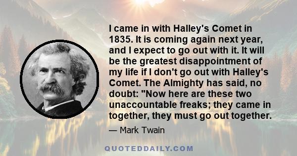 I came in with Halley's Comet in 1835. It is coming again next year, and I expect to go out with it. It will be the greatest disappointment of my life if I don't go out with Halley's Comet. The Almighty has said, no