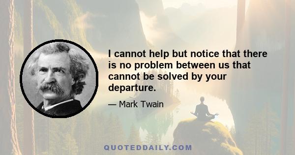 I cannot help but notice that there is no problem between us that cannot be solved by your departure.