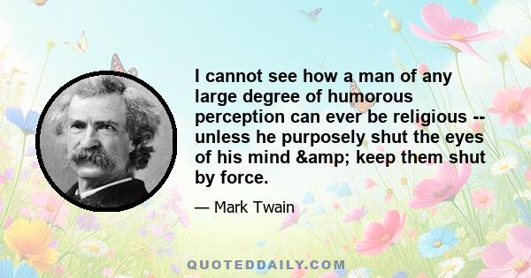 I cannot see how a man of any large degree of humorous perception can ever be religious -- unless he purposely shut the eyes of his mind & keep them shut by force.