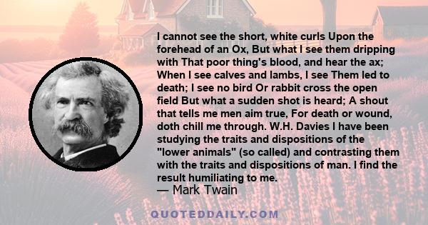 I cannot see the short, white curls Upon the forehead of an Ox, But what I see them dripping with That poor thing's blood, and hear the ax; When I see calves and lambs, I see Them led to death; I see no bird Or rabbit