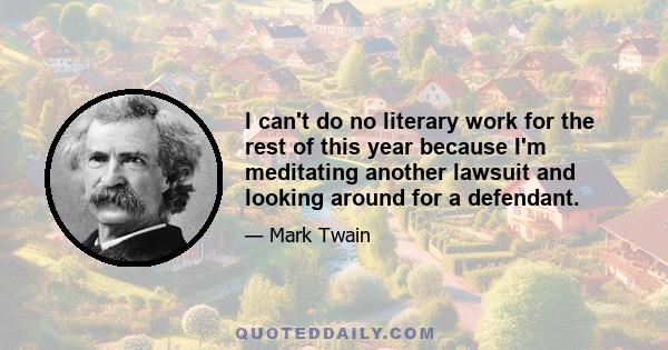 I can't do no literary work for the rest of this year because I'm meditating another lawsuit and looking around for a defendant.