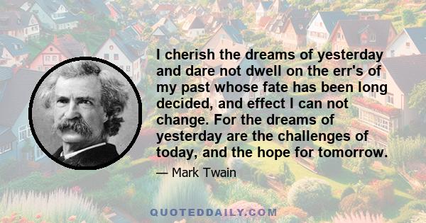 I cherish the dreams of yesterday and dare not dwell on the err's of my past whose fate has been long decided, and effect I can not change. For the dreams of yesterday are the challenges of today, and the hope for