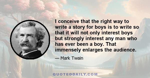 I conceive that the right way to write a story for boys is to write so that it will not only interest boys but strongly interest any man who has ever been a boy. That immensely enlarges the audience.