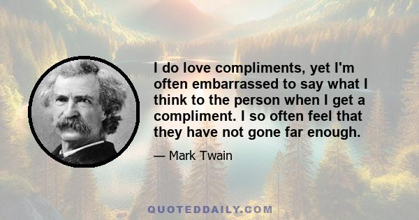 I do love compliments, yet I'm often embarrassed to say what I think to the person when I get a compliment. I so often feel that they have not gone far enough.