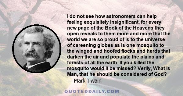 I do not see how astronomers can help feeling exquisitely insignificant, for every new page of the Book of the Heavens they open reveals to them more and more that the world we are so proud of is to the universe of