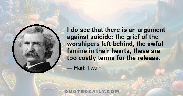 I do see that there is an argument against suicide: the grief of the worshipers left behind, the awful famine in their hearts, these are too costly terms for the release.