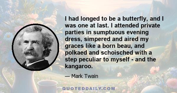 I had longed to be a butterfly, and I was one at last. I attended private parties in sumptuous evening dress, simpered and aired my graces like a born beau, and polkaed and schoisched with a step peculiar to myself -