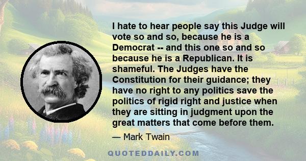 I hate to hear people say this Judge will vote so and so, because he is a Democrat -- and this one so and so because he is a Republican. It is shameful. The Judges have the Constitution for their guidance; they have no