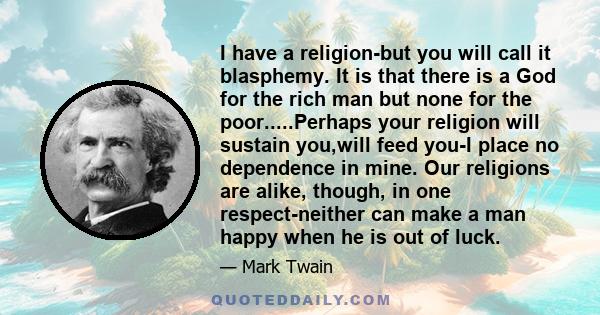 I have a religion-but you will call it blasphemy. It is that there is a God for the rich man but none for the poor.....Perhaps your religion will sustain you,will feed you-I place no dependence in mine. Our religions