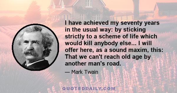 I have achieved my seventy years in the usual way: by sticking strictly to a scheme of life which would kill anybody else... I will offer here, as a sound maxim, this: That we can't reach old age by another man's road.