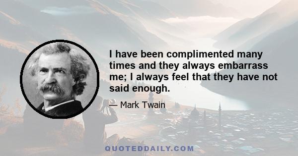 I have been complimented many times and they always embarrass me; I always feel that they have not said enough.