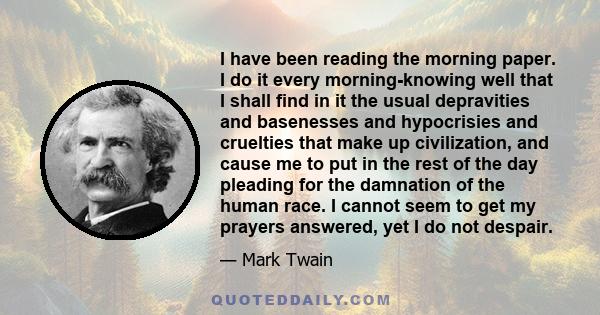 I have been reading the morning paper. I do it every morning-knowing well that I shall find in it the usual depravities and basenesses and hypocrisies and cruelties that make up civilization, and cause me to put in the