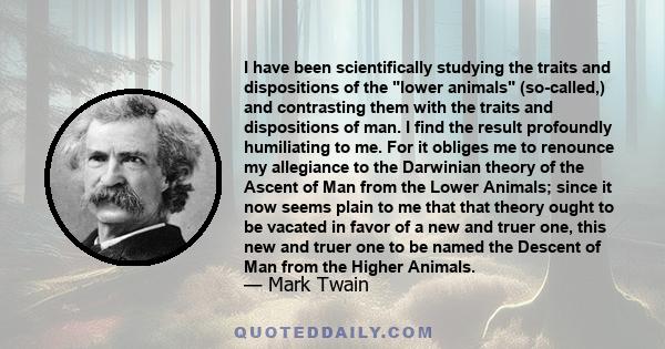 I have been scientifically studying the traits and dispositions of the lower animals (so-called,) and contrasting them with the traits and dispositions of man. I find the result profoundly humiliating to me. For it