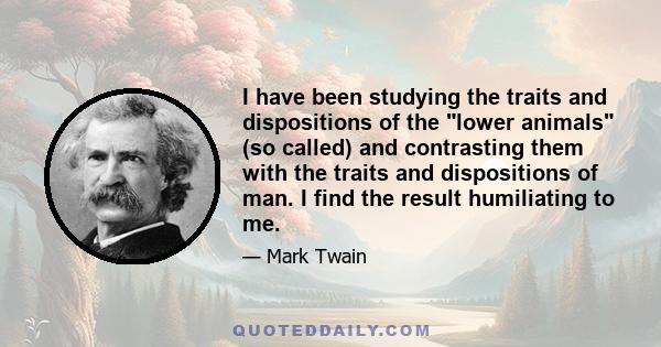 I have been studying the traits and dispositions of the lower animals (so called) and contrasting them with the traits and dispositions of man. I find the result humiliating to me.