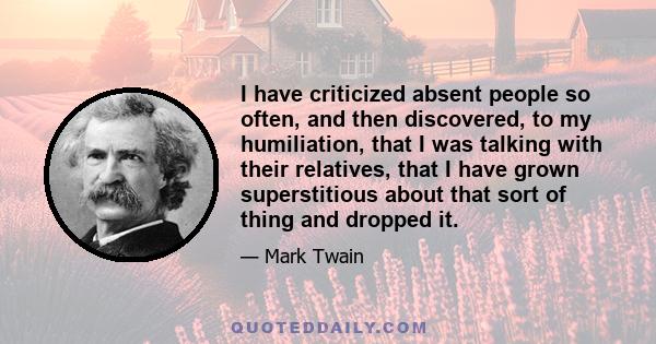 I have criticized absent people so often, and then discovered, to my humiliation, that I was talking with their relatives, that I have grown superstitious about that sort of thing and dropped it.