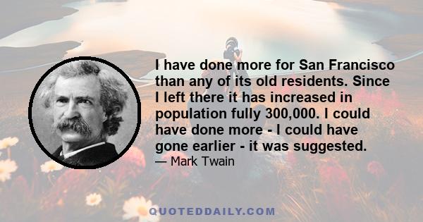 I have done more for San Francisco than any of its old residents. Since I left there it has increased in population fully 300,000. I could have done more - I could have gone earlier - it was suggested.