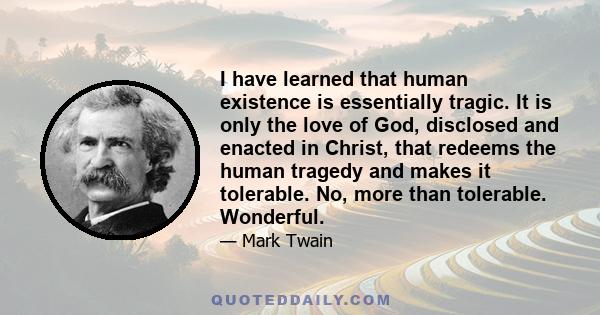 I have learned that human existence is essentially tragic. It is only the love of God, disclosed and enacted in Christ, that redeems the human tragedy and makes it tolerable. No, more than tolerable. Wonderful.