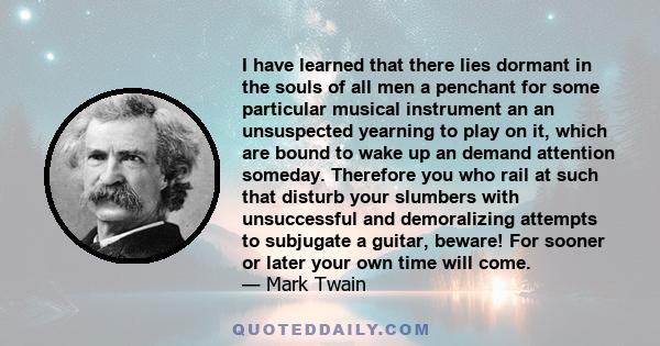 I have learned that there lies dormant in the souls of all men a penchant for some particular musical instrument an an unsuspected yearning to play on it, which are bound to wake up an demand attention someday.