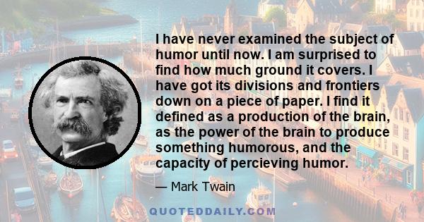 I have never examined the subject of humor until now. I am surprised to find how much ground it covers. I have got its divisions and frontiers down on a piece of paper. I find it defined as a production of the brain, as 