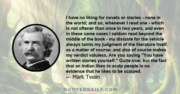 I have no liking for novels or stories - none in the world; and so, whenever I read one - which is not oftener than once in two years, and even in these same cases I seldom read beyond the middle of the book - my