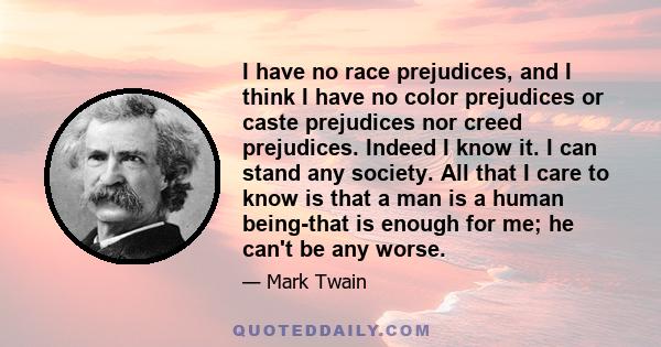 I have no race prejudices, and I think I have no color prejudices or caste prejudices nor creed prejudices. Indeed I know it. I can stand any society. All that I care to know is that a man is a human being-that is