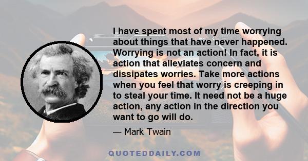 I have spent most of my time worrying about things that have never happened. Worrying is not an action! In fact, it is action that alleviates concern and dissipates worries. Take more actions when you feel that worry is 