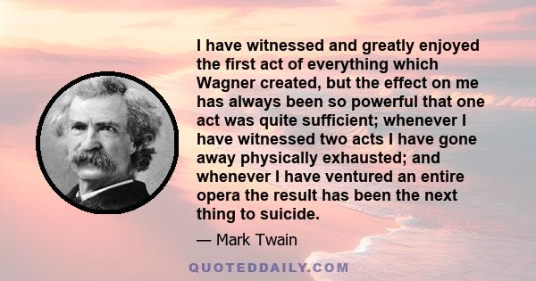 I have witnessed and greatly enjoyed the first act of everything which Wagner created, but the effect on me has always been so powerful that one act was quite sufficient; whenever I have witnessed two acts I have gone