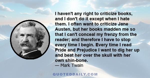 I haven't any right to criticize books, and I don't do it except when I hate them. I often want to criticize Jane Austen, but her books madden me so that I can't conceal my frenzy from the reader; and therefore I have