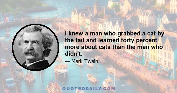 I knew a man who grabbed a cat by the tail and learned forty percent more about cats than the man who didn't.