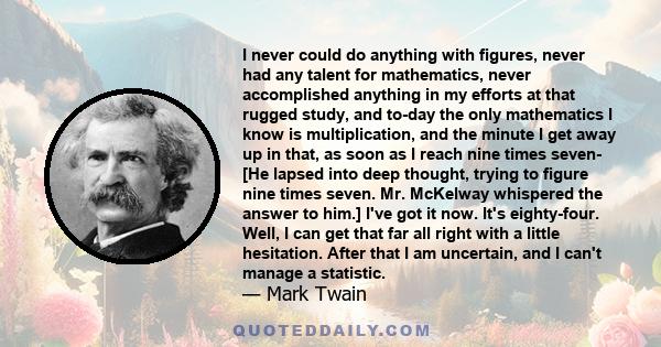 I never could do anything with figures, never had any talent for mathematics, never accomplished anything in my efforts at that rugged study, and to-day the only mathematics I know is multiplication, and the minute I