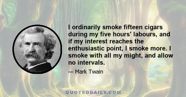 I ordinarily smoke fifteen cigars during my five hours' labours, and if my interest reaches the enthusiastic point, I smoke more. I smoke with all my might, and allow no intervals.