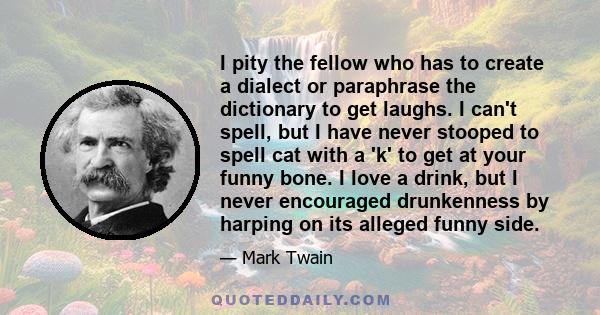 I pity the fellow who has to create a dialect or paraphrase the dictionary to get laughs. I can't spell, but I have never stooped to spell cat with a 'k' to get at your funny bone. I love a drink, but I never encouraged 