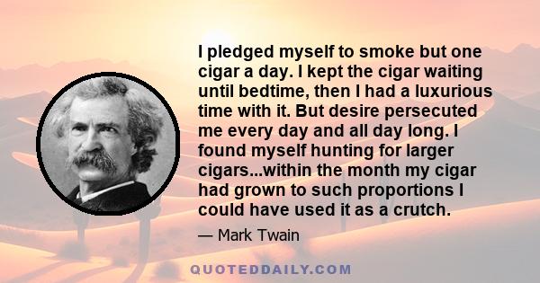 I pledged myself to smoke but one cigar a day. I kept the cigar waiting until bedtime, then I had a luxurious time with it. But desire persecuted me every day and all day long. I found myself hunting for larger