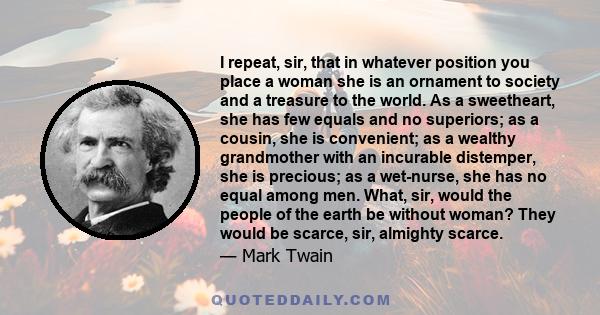 I repeat, sir, that in whatever position you place a woman she is an ornament to society and a treasure to the world. As a sweetheart, she has few equals and no superiors; as a cousin, she is convenient; as a wealthy