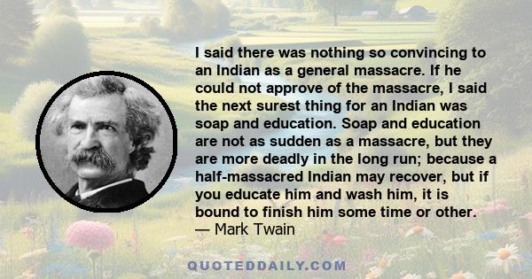 I said there was nothing so convincing to an Indian as a general massacre. If he could not approve of the massacre, I said the next surest thing for an Indian was soap and education. Soap and education are not as sudden 