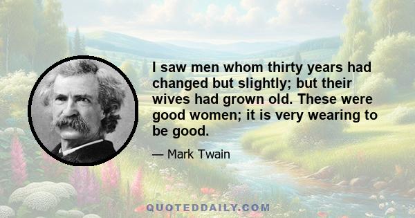 I saw men whom thirty years had changed but slightly; but their wives had grown old. These were good women; it is very wearing to be good.