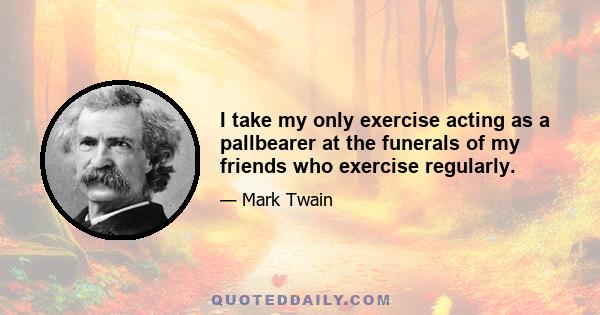 I take my only exercise acting as a pallbearer at the funerals of my friends who exercise regularly.